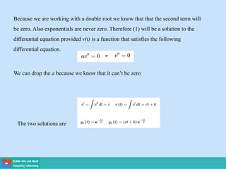 Because we are working with a double root we know that that the second term will
be zero. Also exponentials are never zero. Therefore (1) will be a solution to the
differential equation provided v(t) is a function that satisfies the following
differential equation.
We can drop the a because we know that it can’t be zero
The two solutions are
 