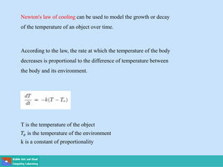 Newton's law of cooling can be used to model the growth or decay
of the temperature of an object over time.
According to the law, the rate at which the temperature of the body
decreases is proportional to the difference of temperature between
the body and its environment.
T is the temperature of the object
𝑇𝑒 is the temperature of the environment
k is a constant of proportionality
 