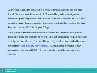 source: http://www.biology.arizona.edu/biomath/tutorials/Applications/Cooling.html
A detective is called to the scene of a crime where a dead body has just been
found. She arrives on the scene at 10:23 pm and begins her investigation.
Immediately the temperature of the body is taken and is found to be 80o F. The
detective checks the programmable thermostat and finds that the room has been
kept at a constant 68o F for the past 3 days.
After evidence from the crime scene is collected, the temperature of the body is
taken once more and found to be 78.5o F. This last temperature reading was taken
exactly one hour after the first one. The next day the detective is asked by another
investigator, what time did our victim die? Assuming that the victim’s body
temperature was normal (98.6o F) prior to death, what is her answer to this
question?
 
