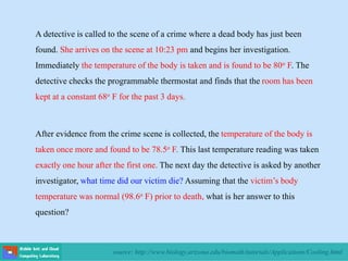 source: http://www.biology.arizona.edu/biomath/tutorials/Applications/Cooling.html
A detective is called to the scene of a crime where a dead body has just been
found. She arrives on the scene at 10:23 pm and begins her investigation.
Immediately the temperature of the body is taken and is found to be 80o F. The
detective checks the programmable thermostat and finds that the room has been
kept at a constant 68o F for the past 3 days.
After evidence from the crime scene is collected, the temperature of the body is
taken once more and found to be 78.5o F. This last temperature reading was taken
exactly one hour after the first one. The next day the detective is asked by another
investigator, what time did our victim die? Assuming that the victim’s body
temperature was normal (98.6o F) prior to death, what is her answer to this
question?
 