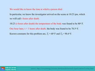 source: http://www.biology.arizona.edu/biomath/tutorials/Applications/Cooling.html
We would like to know the time at which a person died.
In particular, we know the investigator arrived on the scene at 10:23 pm, which
we will call τ hours after death.
10:23 (τ hours after death) the temperature of the body was found to be 80o F.
One hour later, τ + 1 hours after death, the body was found to be 78.5o F.
Known constants for this problem are, Te = 68o F and T0 = 98.6o F.
 
