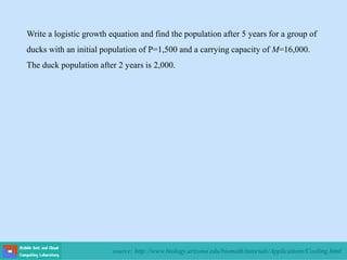 source: http://www.biology.arizona.edu/biomath/tutorials/Applications/Cooling.html
Write a logistic growth equation and find the population after 5 years for a group of
ducks with an initial population of P=1,500 and a carrying capacity of M=16,000.
The duck population after 2 years is 2,000.
 