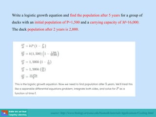 source: http://www.biology.arizona.edu/biomath/tutorials/Applications/Cooling.html
Write a logistic growth equation and find the population after 5 years for a group of
ducks with an initial population of P=1,500 and a carrying capacity of M=16,000.
The duck population after 2 years is 2,000.
 
