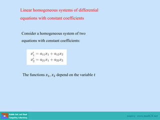 Linear homogeneous systems of differential
equations with constant coefficients
Consider a homogeneous system of two
equations with constant coefficients:
The functions 𝑥1, 𝑥2 depend on the variable 𝑡
source: www.math24.net
 
