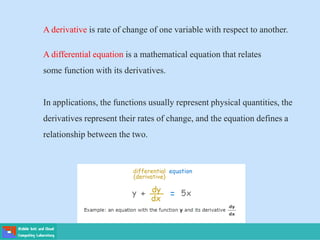 A derivative is rate of change of one variable with respect to another.
A differential equation is a mathematical equation that relates
some function with its derivatives.
In applications, the functions usually represent physical quantities, the
derivatives represent their rates of change, and the equation defines a
relationship between the two.
 