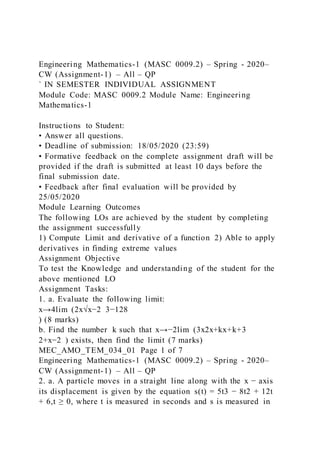 Engineering Mathematics-1 (MASC 0009.2) – Spring - 2020–
CW (Assignment-1) – All – QP
` IN SEMESTER INDIVIDUAL ASSIGNMENT
Module Code: MASC 0009.2 Module Name: Engineering
Mathematics-1
Instructions to Student:
• Answer all questions.
• Deadline of submission: 18/05/2020 (23:59)
• Formative feedback on the complete assignment draft will be
provided if the draft is submitted at least 10 days before the
final submission date.
• Feedback after final evaluation will be provided by
25/05/2020
Module Learning Outcomes
The following LOs are achieved by the student by completing
the assignment successfully
1) Compute Limit and derivative of a function 2) Able to apply
derivatives in finding extreme values
Assignment Objective
To test the Knowledge and understanding of the student for the
above mentioned LO
Assignment Tasks:
1. a. Evaluate the following limit:
x→4lim (2x√x−2 3−128
) (8 marks)
b. Find the number k such that x→−2lim (3x2x+kx+k+3
2+x−2 ) exists, then find the limit (7 marks)
MEC_AMO_TEM_034_01 Page 1 of 7
Engineering Mathematics-1 (MASC 0009.2) – Spring - 2020–
CW (Assignment-1) – All – QP
2. a. A particle moves in a straight line along with the x − axis
its displacement is given by the equation s(t) = 5t3 − 8t2 + 12t
+ 6,t ≥ 0, where t is measured in seconds and s is measured in
 