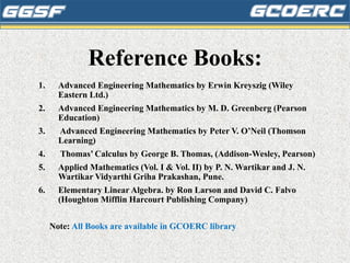 Reference Books:
1. Advanced Engineering Mathematics by Erwin Kreyszig (Wiley
Eastern Ltd.)
2. Advanced Engineering Mathematics by M. D. Greenberg (Pearson
Education)
3. Advanced Engineering Mathematics by Peter V. O’Neil (Thomson
Learning)
4. Thomas’ Calculus by George B. Thomas, (Addison-Wesley, Pearson)
5. Applied Mathematics (Vol. I & Vol. II) by P. N. Wartikar and J. N.
Wartikar Vidyarthi Griha Prakashan, Pune.
6. Elementary Linear Algebra. by Ron Larson and David C. Falvo
(Houghton Mifflin Harcourt Publishing Company)
Note: All Books are available in GCOERC library
 