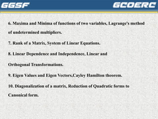6. Maxima and Minima of functions of two variables, Lagrange's method
of undetermined multipliers.
7. Rank of a Matrix, System of Linear Equations.
8. Linear Dependence and Independence, Linear and
Orthogonal Transformations.
9. Eigen Values and Eigen Vectors,Cayley Hamilton theorem.
10. Diagonalization of a matrix, Reduction of Quadratic forms to
Canonical form.
 