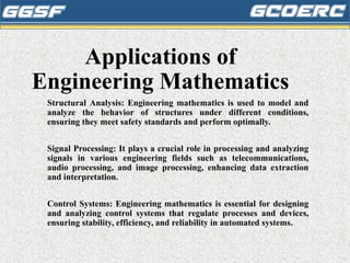 Applications of
Engineering Mathematics
Structural Analysis: Engineering mathematics is used to model and
analyze the behavior of structures under different conditions,
ensuring they meet safety standards and perform optimally.
Signal Processing: It plays a crucial role in processing and analyzing
signals in various engineering fields such as telecommunications,
audio processing, and image processing, enhancing data extraction
and interpretation.
Control Systems: Engineering mathematics is essential for designing
and analyzing control systems that regulate processes and devices,
ensuring stability, efficiency, and reliability in automated systems.
 