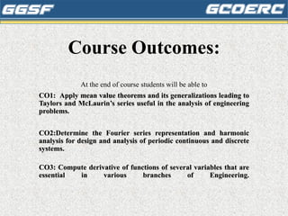 Course Outcomes:
At the end of course students will be able to
CO1: Apply mean value theorems and its generalizations leading to
Taylors and McLaurin’s series useful in the analysis of engineering
problems.
CO2:Determine the Fourier series representation and harmonic
analysis for design and analysis of periodic continuous and discrete
systems.
CO3: Compute derivative of functions of several variables that are
essential in various branches of Engineering.
 