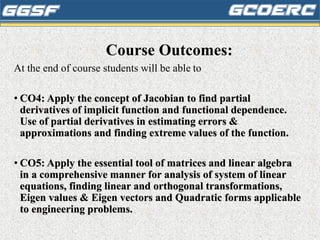 Course Outcomes:
At the end of course students will be able to
• CO4: Apply the concept of Jacobian to find partial
derivatives of implicit function and functional dependence.
Use of partial derivatives in estimating errors &
approximations and finding extreme values of the function.
• CO5: Apply the essential tool of matrices and linear algebra
in a comprehensive manner for analysis of system of linear
equations, finding linear and orthogonal transformations,
Eigen values & Eigen vectors and Quadratic forms applicable
to engineering problems.
 
