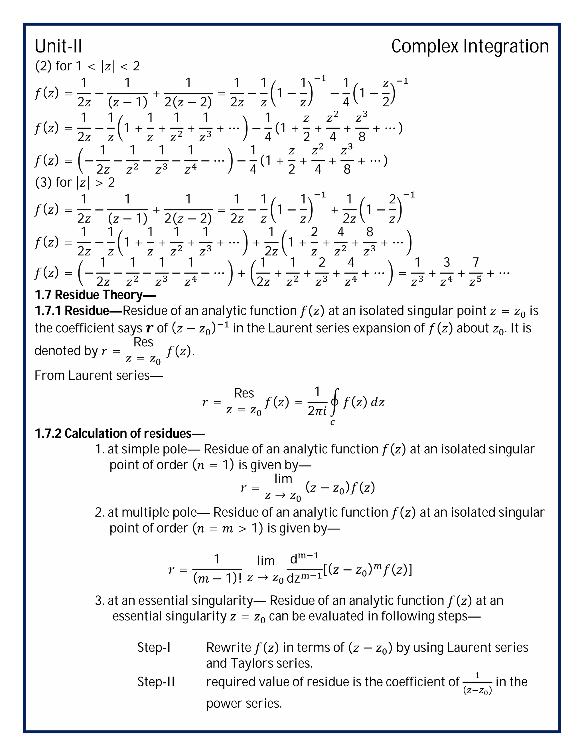 Unit-II Complex Integration
(2) for 1 < | | < 2
( ) =
1
2
−
1
( − 1)
+
1
2( − 2)
=
1
2
−
1
1 −
1
−
1
4
1 −
2
( ) =
1
2
−
1
1 +
1
+
1
+
1
+ ⋯ −
1
4
(1 +
2
+
4
+
8
+ ⋯ )
( ) = −
1
2
−
1
−
1
−
1
− ⋯ −
1
4
(1 +
2
+
4
+
8
+ ⋯ )
(3) for | | > 2
( ) =
1
2
−
1
( − 1)
+
1
2( − 2)
=
1
2
−
1
1 −
1
+
1
2
1 −
2
( ) =
1
2
−
1
1 +
1
+
1
+
1
+ ⋯ +
1
2
1 +
2
+
4
+
8
+ ⋯
( ) = −
1
2
−
1
−
1
−
1
− ⋯ +
1
2
+
1
+
2
+
4
+ ⋯ =
1
+
3
+
7
+ ⋯
1.7 Residue Theory—
1.7.1 Residue—Residue of an analytic function ( ) at an isolated singular point = is
the coefficient says of ( − ) in the Laurent series expansion of ( ) about . It is
denoted by =
Res
=
( ).
From Laurent series—
=
Res
=
( ) =
1
2
( )
1.7.2 Calculation of residues—
1. at simple pole— Residue of an analytic function ( ) at an isolated singular
point of order ( = 1) is given by—
=
lim
→
( − ) ( )
2. at multiple pole— Residue of an analytic function ( ) at an isolated singular
point of order ( = > 1) is given by—
=
1
( − 1)!
lim
→
d
dz
[( − ) ( )]
3. at an essential singularity— Residue of an analytic function ( ) at an
essential singularity = can be evaluated in following steps—
Step-I Rewrite ( ) in terms of ( − ) by using Laurent series
and Taylors series.
Step-II required value of residue is the coefficient of
( )
in the
power series.
 