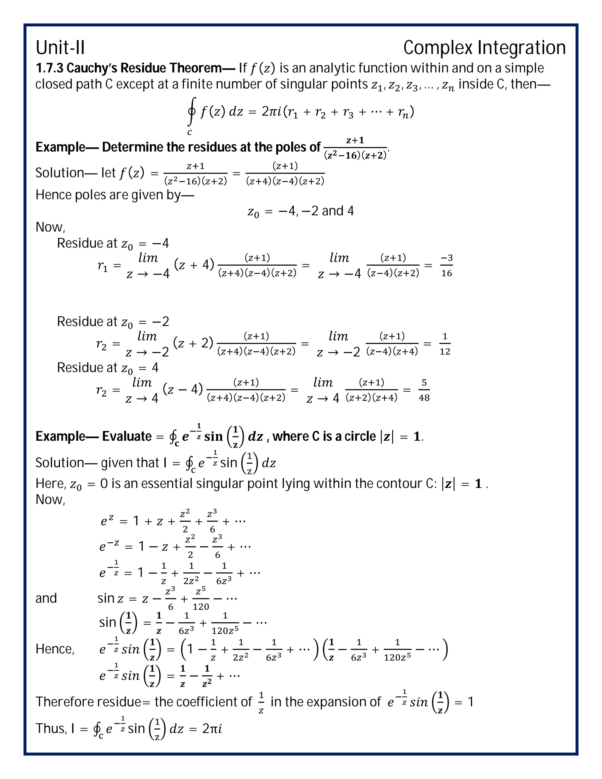 Unit-II Complex Integration
1.7.3 Cauchy’s Residue Theorem— If ( ) is an analytic function within and on a simple
closed path C except at a finite number of singular points , , , … , inside C, then—
( ) = 2 ( + + + ⋯ + )
Example— Determine the residues at the poles of ( )( )
.
Solution— let ( ) = ( )( )
=
( )
( )( )( )
Hence poles are given by—
= −4, −2 and 4
Now,
Residue at = −4
=
→ −4
( + 4)
( )
( )( )( )
=
→ −4
( )
( )( )
=
Residue at = −2
=
→ −2
( + 2)
( )
( )( )( )
=
→ −2
( )
( )( )
=
Residue at = 4
=
→ 4
( − 4)
( )
( )( )( )
=
→ 4
( )
( )( )
=
Example— Evaluate = ∮ , where C is a circle | | = .
Solution— given that I = ∮ sin
Here, = 0 is an essential singular point lying within the contour C: | | = .
Now,
= 1 + + + + ⋯
= 1 − + − + ⋯
= 1 − + − + ⋯
and sin = − + − ⋯
sin = − + − ⋯
Hence, = 1 − + − + ⋯ − + − ⋯
= − + ⋯
Therefore residue= the coefficient of in the expansion of = 1
Thus, I = ∮ sin = 2π
 