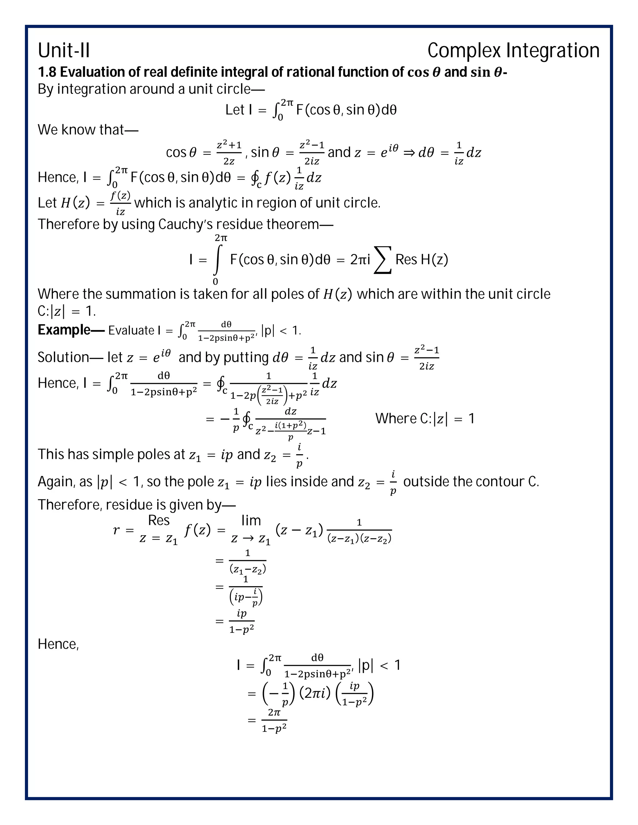 Unit-II Complex Integration
1.8 Evaluation of real definite integral of rational function of and -
By integration around a unit circle—
Let I = ∫ F(cos θ, sin θ)dθ
We know that—
cos = , sin = and = ⇒ =
Hence, I = ∫ F(cos θ, sin θ)dθ = ∮ ( )
Let ( ) =
( )
which is analytic in region of unit circle.
Therefore by using Cauchy’s residue theorem—
I = F(cos θ, sin θ)dθ = 2πi Res H(z)
Where the summation is taken for all poles of ( ) which are within the unit circle
C:| | = 1.
Example— Evaluate I = ∫ , |p| < 1.
Solution— let = and by putting = and sin =
Hence, I = ∫ = ∮
= − ∮ ( )
Where C:| | = 1
This has simple poles at = and = .
Again, as | | < 1, so the pole = lies inside and = outside the contour C.
Therefore, residue is given by—
=
Res
=
( ) =
lim
→
( − ) ( )( )
= ( )
=
=
Hence,
I = ∫ , |p| < 1
= − (2 )
=
 