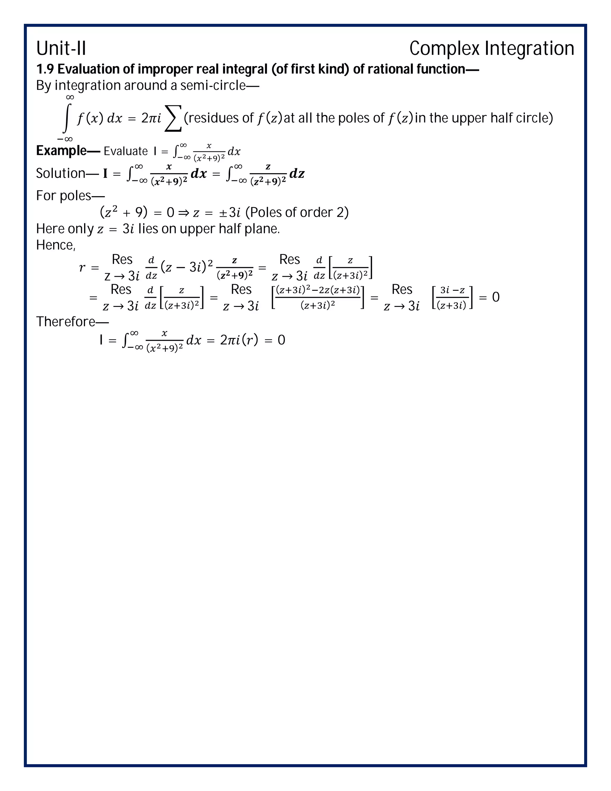 Unit-II Complex Integration
1.9 Evaluation of improper real integral (of first kind) of rational function—
By integration around a semi-circle—
( ) = 2 (residues of ( )at all the poles of ( )in the upper half circle)
Example— Evaluate I = ∫ ( )
Solution— = ∫ ( )
= ∫ ( )
For poles—
( + 9) = 0 ⇒ = ±3 (Poles of order 2)
Here only = 3 lies on upper half plane.
Hence,
=
Res
z → 3
( − 3 )
( )
=
Res
→ 3 ( )
=
Res
→ 3 ( )
=
Res
→ 3
( ) ( )
( )
=
Res
→ 3 ( )
= 0
Therefore—
I = ∫ ( )
= 2 ( ) = 0
 
