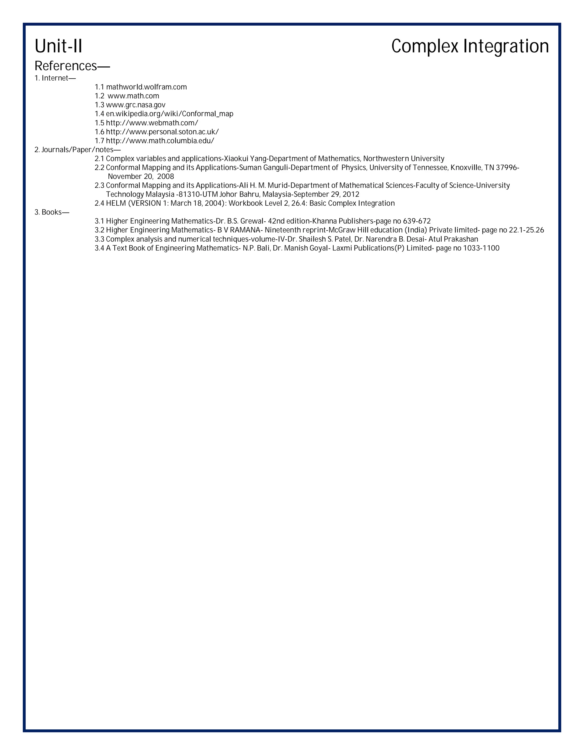 Unit-II Complex Integration
References—
1. Internet—
1.1 mathworld.wolfram.com
1.2 www.math.com
1.3 www.grc.nasa.gov
1.4 en.wikipedia.org/wiki/Conformal_map
1.5 http://www.webmath.com/
1.6 http://www.personal.soton.ac.uk/
1.7 http://www.math.columbia.edu/
2. Journals/Paper/notes—
2.1 Complex variables and applications-Xiaokui Yang-Department of Mathematics, Northwestern University
2.2 Conformal Mapping and its Applications-Suman Ganguli-Department of Physics, University of Tennessee, Knoxville, TN 37996-
November 20, 2008
2.3 Conformal Mapping and its Applications-Ali H. M. Murid-Department of Mathematical Sciences-Faculty of Science-University
Technology Malaysia -81310-UTM Johor Bahru, Malaysia-September 29, 2012
2.4 HELM (VERSION 1: March 18, 2004): Workbook Level 2, 26.4: Basic Complex Integration
3. Books—
3.1 Higher Engineering Mathematics-Dr. B.S. Grewal- 42nd edition-Khanna Publishers-page no 639-672
3.2 Higher Engineering Mathematics- B V RAMANA- Nineteenth reprint-McGraw Hill education (India) Private limited- page no 22.1-25.26
3.3 Complex analysis and numerical techniques-volume-IV-Dr. Shailesh S. Patel, Dr. Narendra B. Desai- Atul Prakashan
3.4 A Text Book of Engineering Mathematics- N.P. Bali, Dr. Manish Goyal- Laxmi Publications(P) Limited- page no 1033-1100
 
