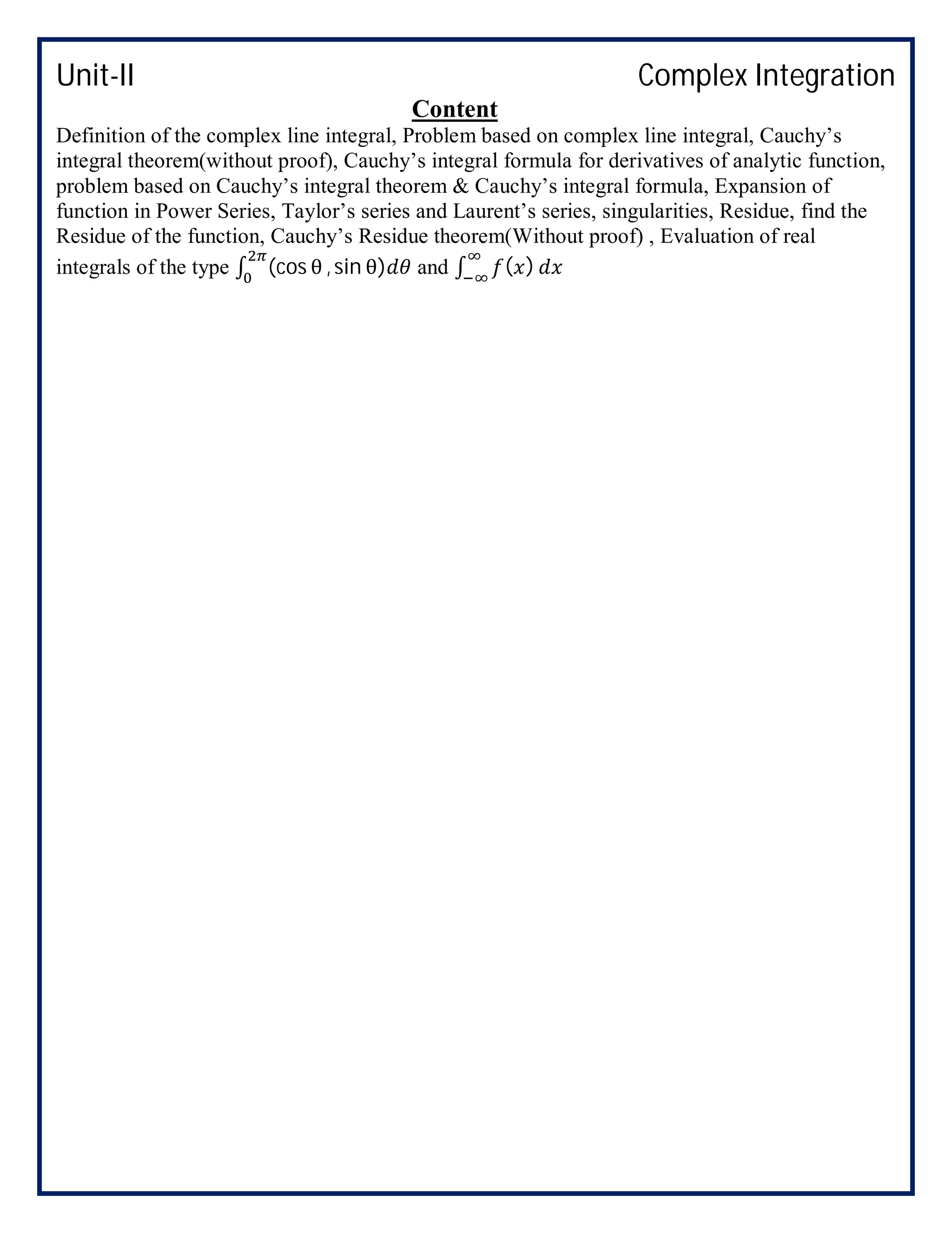 Unit-II Complex Integration
Content
Definition of the complex line integral, Problem based on complex line integral, Cauchy’s
integral theorem(without proof), Cauchy’s integral formula for derivatives of analytic function,
problem based on Cauchy’s integral theorem & Cauchy’s integral formula, Expansion of
function in Power Series, Taylor’s series and Laurent’s series, singularities, Residue, find the
Residue of the function, Cauchy’s Residue theorem(Without proof) , Evaluation of real
integrals of the type ∫ (cos θ , sin θ) and ∫ ( )
 