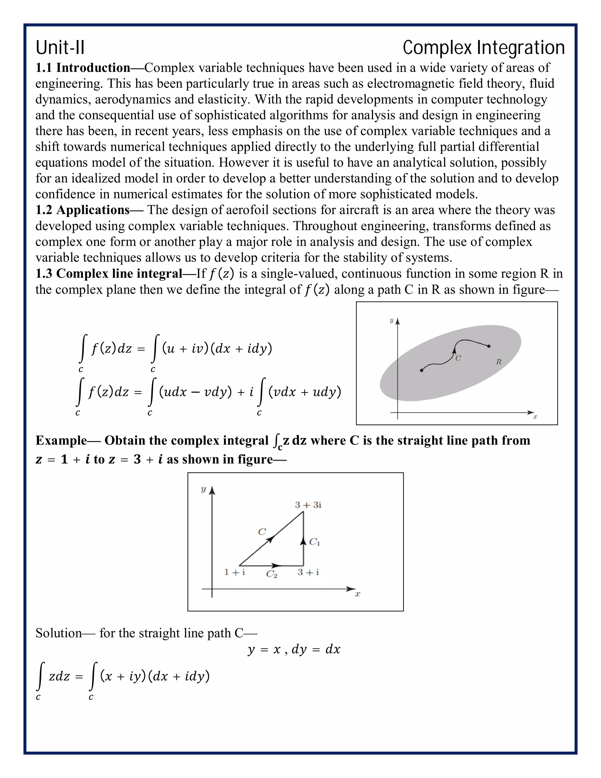 Unit-II Complex Integration
1.1 Introduction—Complex variable techniques have been used in a wide variety of areas of
engineering. This has been particularly true in areas such as electromagnetic field theory, fluid
dynamics, aerodynamics and elasticity. With the rapid developments in computer technology
and the consequential use of sophisticated algorithms for analysis and design in engineering
there has been, in recent years, less emphasis on the use of complex variable techniques and a
shift towards numerical techniques applied directly to the underlying full partial differential
equations model of the situation. However it is useful to have an analytical solution, possibly
for an idealized model in order to develop a better understanding of the solution and to develop
confidence in numerical estimates for the solution of more sophisticated models.
1.2 Applications— The design of aerofoil sections for aircraft is an area where the theory was
developed using complex variable techniques. Throughout engineering, transforms defined as
complex one form or another play a major role in analysis and design. The use of complex
variable techniques allows us to develop criteria for the stability of systems.
1.3 Complex line integral—If ( ) is a single-valued, continuous function in some region R in
the complex plane then we define the integral of ( ) along a path C in R as shown in figure—
( ) = ( + )( + )
( ) = ( − ) + ( + )
Example— Obtain the complex integral ∫ where C is the straight line path from
= + to = + as shown in figure—
Solution— for the straight line path C—
= , =
= ( + )( + )
 
