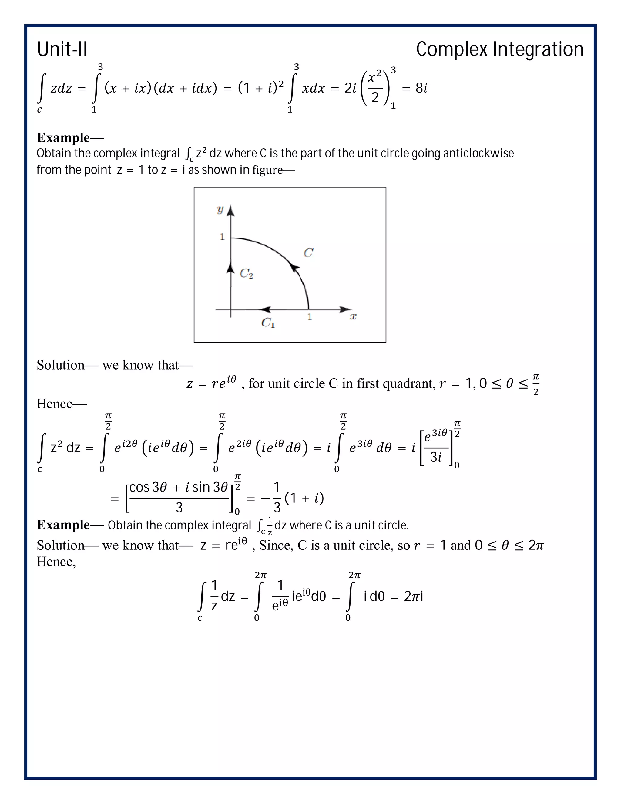 Unit-II Complex Integration
= ( + )( + ) = (1 + ) = 2
2
= 8
Example—
Obtain the complex integral ∫ z dz where C is the part of the unit circle going anticlockwise
from the point z = 1 to z = i as shown in igure—
Solution— we know that—
= , for unit circle C in first quadrant, = 1, 0 ≤ ≤
Hence—
z dz = = = =
3
=
cos 3 + sin 3
3
= −
1
3
(1 + )
Example— Obtain the complex integral ∫ dz where C is a unit circle.
Solution— we know that— z = re , Since, C is a unit circle, so = 1 and 0 ≤ ≤ 2
Hence,
1
z
dz =
1
e
ie θ
dθ = i dθ = 2 i
 