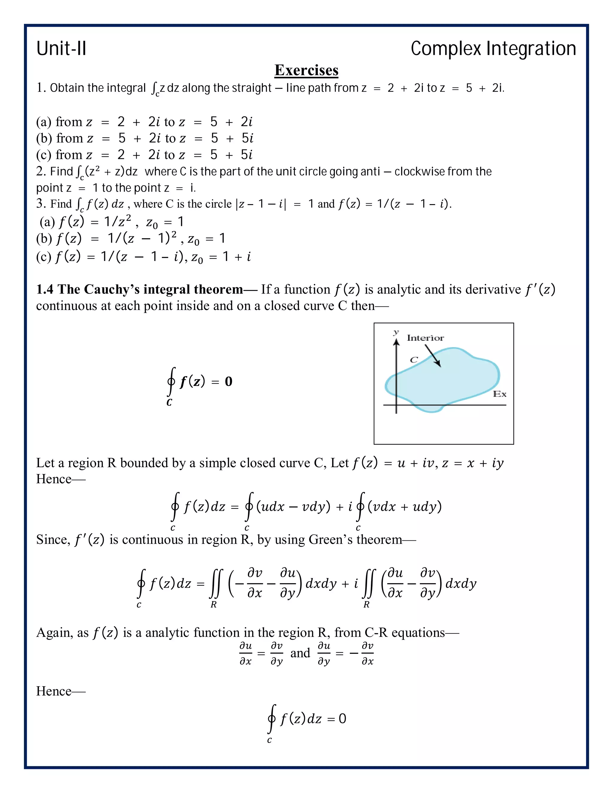 Unit-II Complex Integration
Exercises
1. Obtain the integral ∫ z dz along the straight − line path from z = 2 + 2i to z = 5 + 2i.
(a) from = 2 + 2 to = 5 + 2
(b) from = 5 + 2 to = 5 + 5
(c) from = 2 + 2 to = 5 + 5
2. Find ∫ (z + z)dz where C is the part of the unit circle going anti − clockwise from the
point z = 1 to the point z = i.
3. Find ∫ ( ) , where C is the circle | – 1 − | = 1 and ( ) = 1/( − 1 – ).
(a) ( ) = 1/ , = 1
(b) ( ) = 1/( − 1) , = 1
(c) ( ) = 1/( − 1 – ), = 1 +
1.4 The Cauchy’s integral theorem— If a function ( ) is analytic and its derivative ( )
continuous at each point inside and on a closed curve C then—
( ) =
Let a region R bounded by a simple closed curve C, Let ( ) = + , = +
Hence—
( ) = ( − ) + ( + )
Since, ( ) is continuous in region R, by using Green’s theorem—
( ) = − − + −
Again, as ( ) is a analytic function in the region R, from C-R equations—
= and = −
Hence—
( ) = 0
 