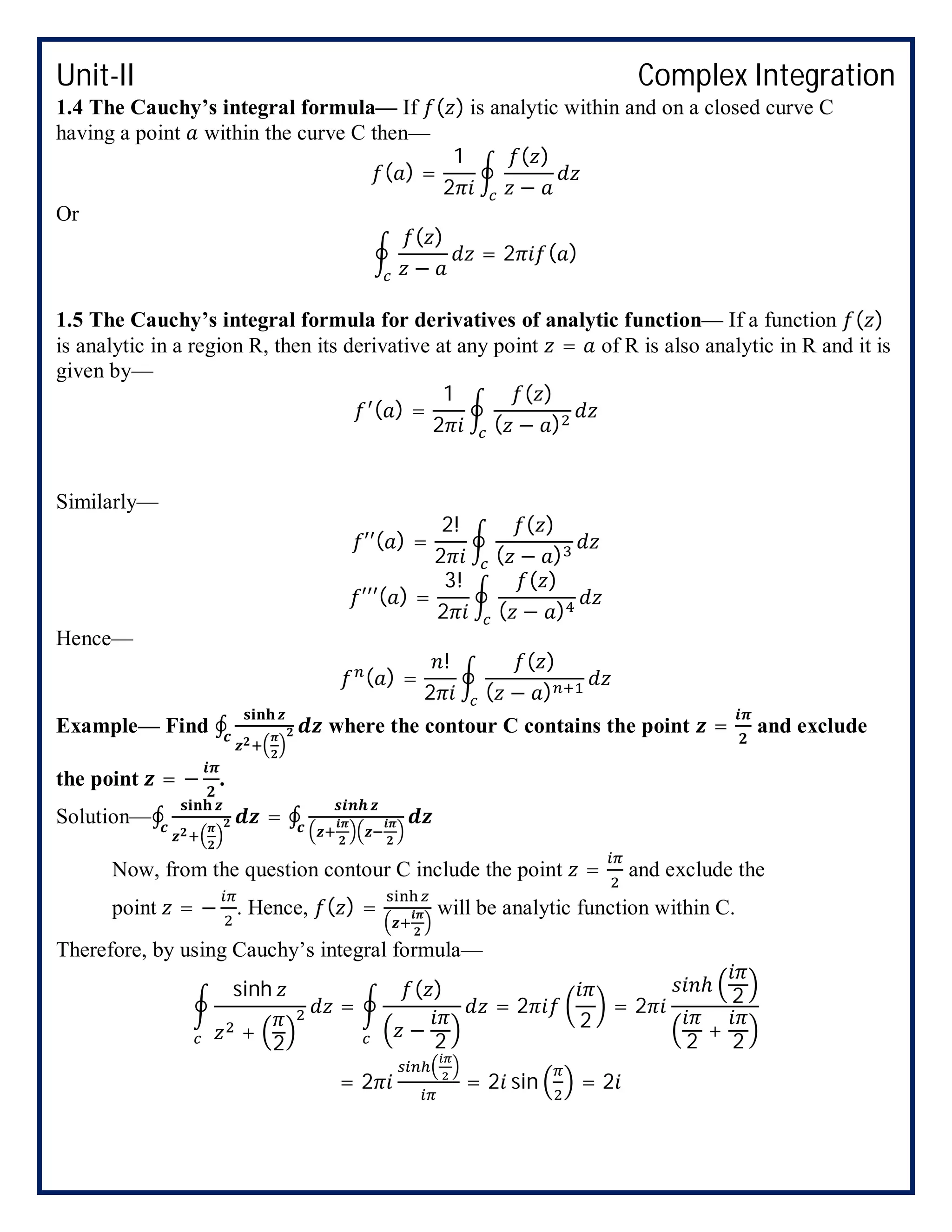 Unit-II Complex Integration
1.4 The Cauchy’s integral formula— If ( ) is analytic within and on a closed curve C
having a point within the curve C then—
( ) =
1
2
( )
−
Or
( )
−
= 2 ( )
1.5 The Cauchy’s integral formula for derivatives of analytic function— If a function ( )
is analytic in a region R, then its derivative at any point = of R is also analytic in R and it is
given by—
( ) =
1
2
( )
( − )
Similarly—
′′( ) =
2!
2
( )
( − )
′′′( ) =
3!
2
( )
( − )
Hence—
( ) =
!
2
( )
( − )
Example— Find ∮ where the contour C contains the point = and exclude
the point = − .
Solution—∮ = ∮
Now, from the question contour C include the point = and exclude the
point = − . Hence, ( ) = will be analytic function within C.
Therefore, by using Cauchy’s integral formula—
sinh
+
2
=
( )
−
2
= 2
2
= 2
ℎ
2
2
+
2
= 2 = 2 sin = 2
 