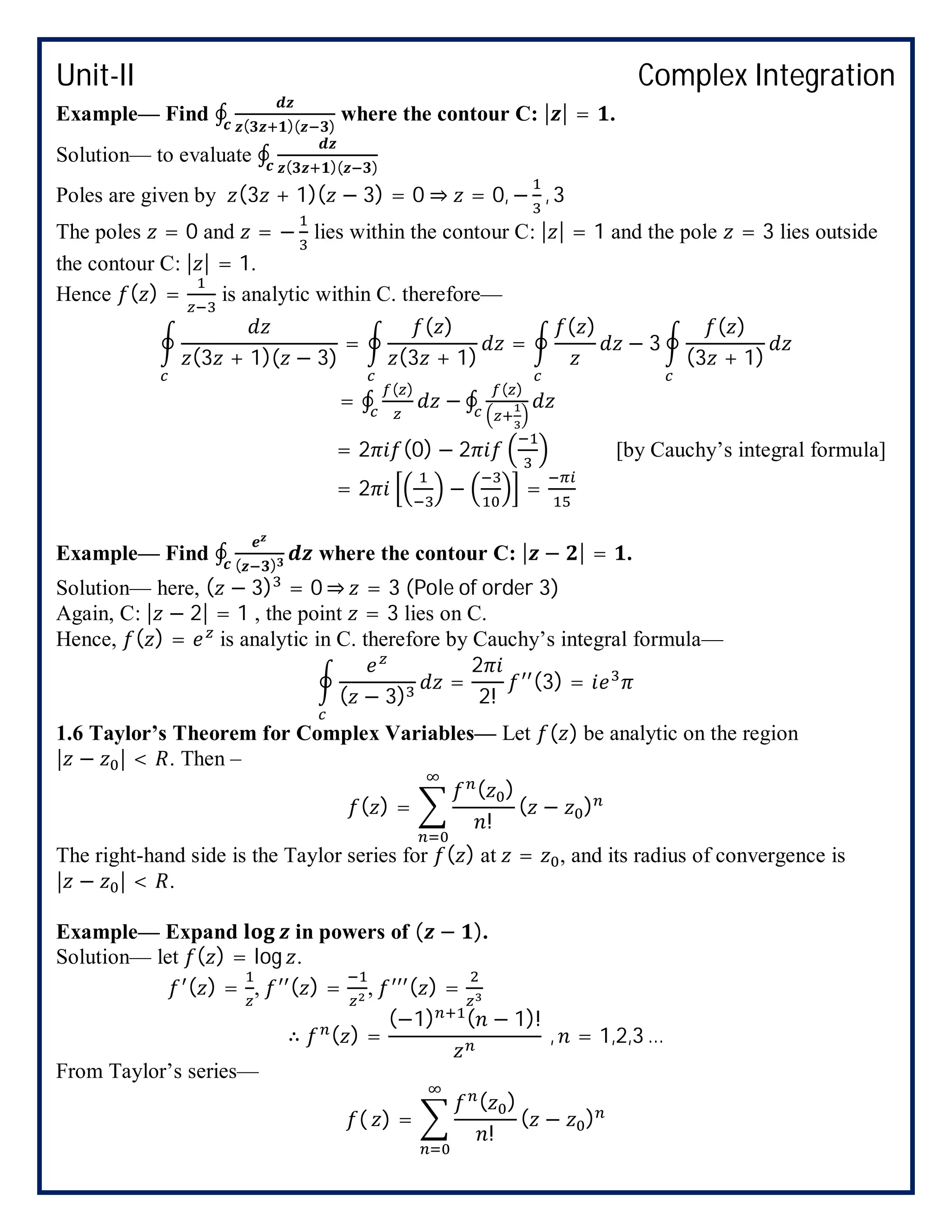 Unit-II Complex Integration
Example— Find ∮ ( )( )
where the contour C: | | = .
Solution— to evaluate ∮ ( )( )
Poles are given by (3 + 1)( − 3) = 0 ⇒ = 0, − , 3
The poles = 0 and = − lies within the contour C: | | = 1 and the pole = 3 lies outside
the contour C: | | = 1.
Hence ( ) = is analytic within C. therefore—
(3 + 1)( − 3)
=
( )
(3 + 1)
=
( )
− 3
( )
(3 + 1)
= ∮
( )
− ∮
( )
= 2 (0) − 2 [by Cauchy’s integral formula]
= 2 − =
Example— Find ∮ ( )
where the contour C: | − | = .
Solution— here, ( − 3) = 0 ⇒ = 3 (Pole of order 3)
Again, C: | − 2| = 1 , the point = 3 lies on C.
Hence, ( ) = is analytic in C. therefore by Cauchy’s integral formula—
( − 3)
=
2
2!
(3) =
1.6 Taylor’s Theorem for Complex Variables— Let ( ) be analytic on the region
| − | < . Then –
( ) =
( )
!
( − )
The right-hand side is the Taylor series for ( ) at = , and its radius of convergence is
| − | < .
Example— Expand in powers of ( − ).
Solution— let ( ) = log .
( ) = , ( ) = , ( ) =
∴ ( ) =
(−1) ( − 1)!
, = 1,2,3 …
From Taylor’s series—
( ) =
( )
!
( − )
 