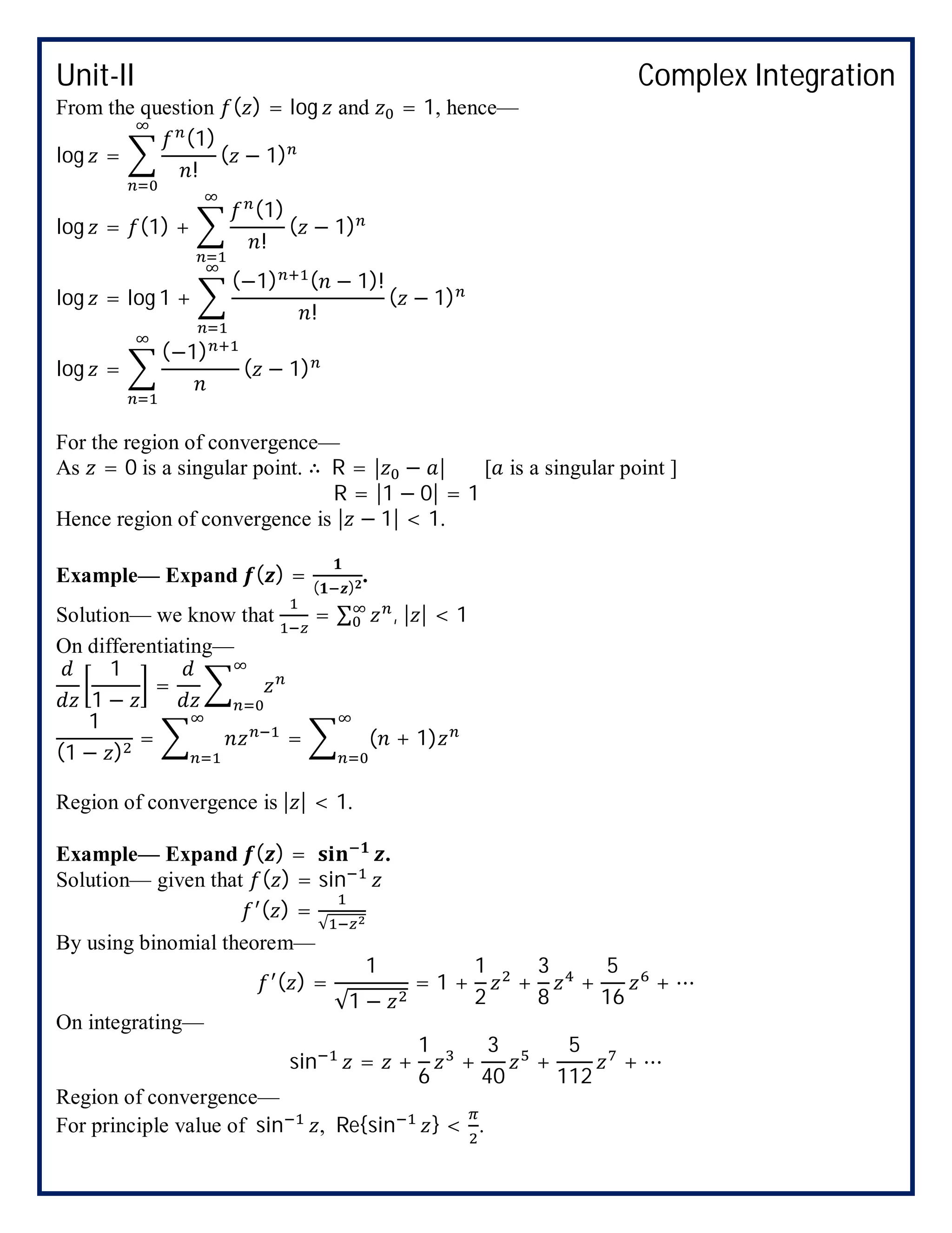 Unit-II Complex Integration
From the question ( ) = log and = 1, hence—
log =
(1)
!
( − 1)
log = (1) +
(1)
!
( − 1)
log = log 1 +
(−1) ( − 1)!
!
( − 1)
log =
(−1)
( − 1)
For the region of convergence—
As = 0 is a singular point. ∴ R = | − | [ is a singular point ]
R = |1 − 0| = 1
Hence region of convergence is | − 1| < 1.
Example— Expand ( ) = ( )
.
Solution— we know that = ∑ , | | < 1
On differentiating—
1
1 −
=
1
(1 − )
= = ( + 1)
Region of convergence is | | < 1.
Example— Expand ( ) = .
Solution— given that ( ) = sin
( ) =
√
By using binomial theorem—
( ) =
1
√1 −
= 1 +
1
2
+
3
8
+
5
16
+ ⋯
On integrating—
sin = +
1
6
+
3
40
+
5
112
+ ⋯
Region of convergence—
For principle value of sin , Re{sin } < .
 