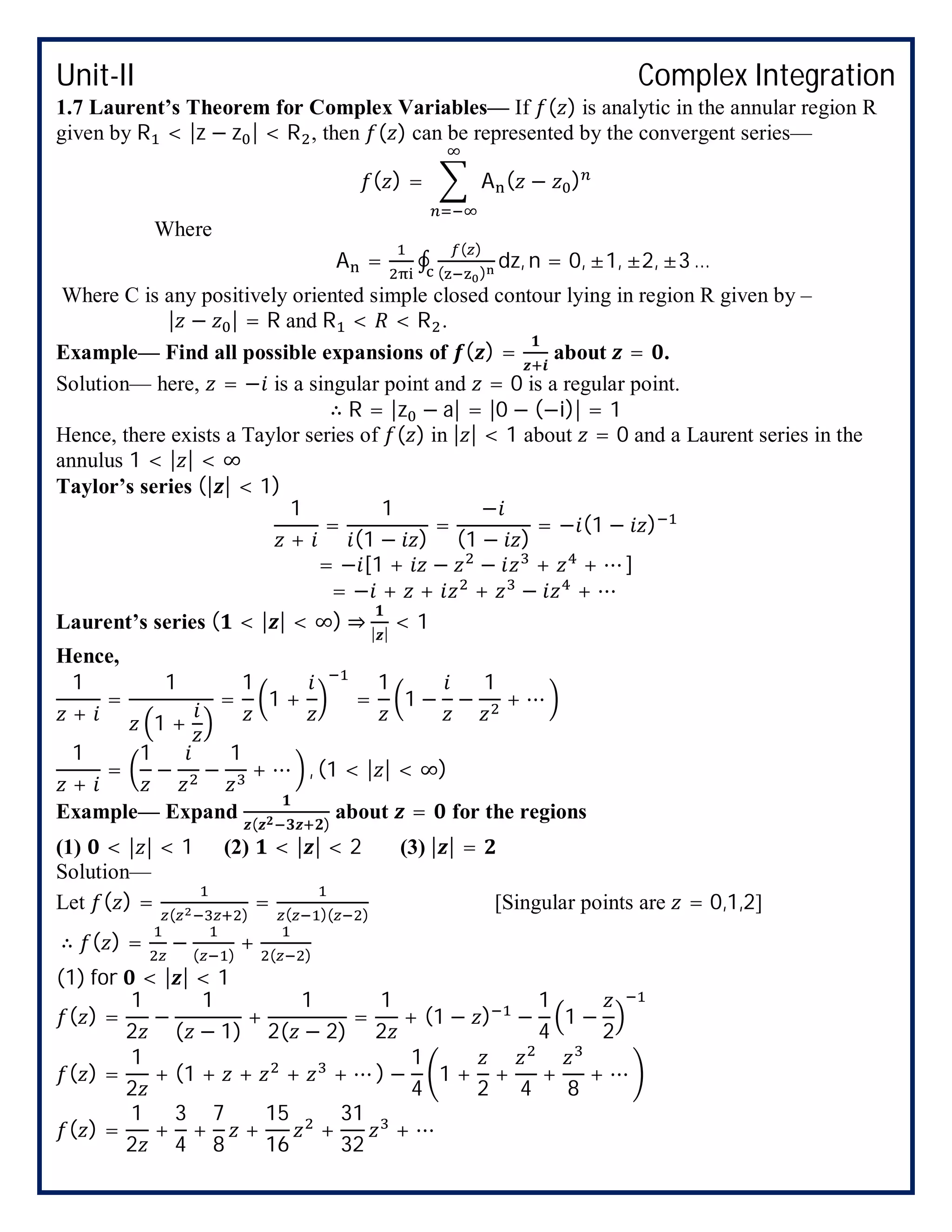 Unit-II Complex Integration
1.7 Laurent’s Theorem for Complex Variables— If ( ) is analytic in the annular region R
given by R < |z − z | < R , then ( ) can be represented by the convergent series—
( ) = A ( − )
Where
A = ∮
( )
( )
dz, n = 0, ±1, ±2, ±3 …
Where C is any positively oriented simple closed contour lying in region R given by –
| − | = R and R < < R .
Example— Find all possible expansions of ( ) = about = .
Solution— here, = − is a singular point and = 0 is a regular point.
∴ R = |z − a| = |0 − (−i)| = 1
Hence, there exists a Taylor series of ( ) in | | < 1 about = 0 and a Laurent series in the
annulus 1 < | | < ∞
Taylor’s series (| | < 1)
1
+
=
1
(1 − )
=
−
(1 − )
= − (1 − )
= − [1 + − − + + ⋯ ]
= − + + + − + ⋯
Laurent’s series ( < | | < ∞) ⇒ | |
< 1
Hence,
1
+
=
1
1 +
=
1
1 + =
1
1 − −
1
+ ⋯
1
+
=
1
− −
1
+ ⋯ , (1 < | | < ∞)
Example— Expand
( )
about = for the regions
(1) < | | < 1 (2) < | | < 2 (3) | | =
Solution—
Let ( ) =
( )
= ( )( )
[Singular points are = 0,1,2]
∴ ( ) = −
( )
+
( )
(1) for < | | < 1
( ) =
1
2
−
1
( − 1)
+
1
2( − 2)
=
1
2
+ (1 − ) −
1
4
1 −
2
( ) =
1
2
+ (1 + + + + ⋯ ) −
1
4
1 +
2
+
4
+
8
+ ⋯
( ) =
1
2
+
3
4
+
7
8
+
15
16
+
31
32
+ ⋯
 
