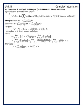 Unit-II Complex Integration
1.9 Evaluation of improper real integral (of first kind) of rational function—
By integration around a semi-circle—
( ) = 2 (residues of ( )at all the poles of ( )in the upper half circle)
Example— Evaluate I = ∫ ( )
Solution— = ∫ ( )
= ∫ ( )
For poles—
( + 9) = 0 ⇒ = ±3 (Poles of order 2)
Here only = 3 lies on upper half plane.
Hence,
=
Res
z → 3
( − 3 )
( )
=
Res
→ 3 ( )
=
Res
→ 3 ( )
=
Res
→ 3
( ) ( )
( )
=
Res
→ 3 ( )
= 0
Therefore—
I = ∫ ( )
= 2 ( ) = 0
 
