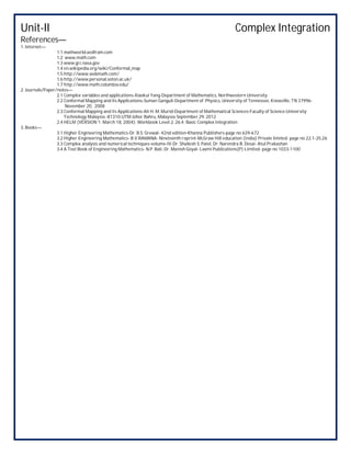 Unit-II Complex Integration
References—
1. Internet—
1.1 mathworld.wolfram.com
1.2 www.math.com
1.3 www.grc.nasa.gov
1.4 en.wikipedia.org/wiki/Conformal_map
1.5 http://www.webmath.com/
1.6 http://www.personal.soton.ac.uk/
1.7 http://www.math.columbia.edu/
2. Journals/Paper/notes—
2.1 Complex variables and applications-Xiaokui Yang-Department of Mathematics, Northwestern University
2.2 Conformal Mapping and its Applications-Suman Ganguli-Department of Physics, University of Tennessee, Knoxville, TN 37996-
November 20, 2008
2.3 Conformal Mapping and its Applications-Ali H. M. Murid-Department of Mathematical Sciences-Faculty of Science-University
Technology Malaysia -81310-UTM Johor Bahru, Malaysia-September 29, 2012
2.4 HELM (VERSION 1: March 18, 2004): Workbook Level 2, 26.4: Basic Complex Integration
3. Books—
3.1 Higher Engineering Mathematics-Dr. B.S. Grewal- 42nd edition-Khanna Publishers-page no 639-672
3.2 Higher Engineering Mathematics- B V RAMANA- Nineteenth reprint-McGraw Hill education (India) Private limited- page no 22.1-25.26
3.3 Complex analysis and numerical techniques-volume-IV-Dr. Shailesh S. Patel, Dr. Narendra B. Desai- Atul Prakashan
3.4 A Text Book of Engineering Mathematics- N.P. Bali, Dr. Manish Goyal- Laxmi Publications(P) Limited- page no 1033-1100
 