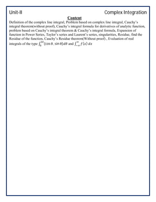 Unit-II Complex Integration
Content
Definition of the complex line integral, Problem based on complex line integral, Cauchy’s
integral theorem(without proof), Cauchy’s integral formula for derivatives of analytic function,
problem based on Cauchy’s integral theorem & Cauchy’s integral formula, Expansion of
function in Power Series, Taylor’s series and Laurent’s series, singularities, Residue, find the
Residue of the function, Cauchy’s Residue theorem(Without proof) , Evaluation of real
integrals of the type ∫ (cos θ , sin θ) and ∫ ( )
 