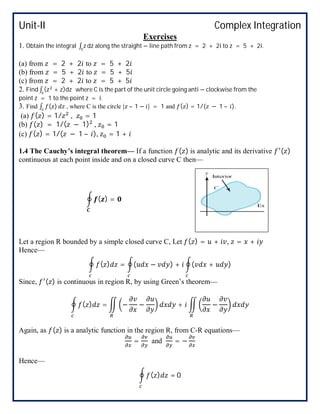 Unit-II Complex Integration
Exercises
1. Obtain the integral ∫ z dz along the straight − line path from z = 2 + 2i to z = 5 + 2i.
(a) from = 2 + 2 to = 5 + 2
(b) from = 5 + 2 to = 5 + 5
(c) from = 2 + 2 to = 5 + 5
2. Find ∫ (z + z)dz where C is the part of the unit circle going anti − clockwise from the
point z = 1 to the point z = i.
3. Find ∫ ( ) , where C is the circle | – 1 − | = 1 and ( ) = 1/( − 1 – ).
(a) ( ) = 1/ , = 1
(b) ( ) = 1/( − 1) , = 1
(c) ( ) = 1/( − 1 – ), = 1 +
1.4 The Cauchy’s integral theorem— If a function ( ) is analytic and its derivative ( )
continuous at each point inside and on a closed curve C then—
( ) =
Let a region R bounded by a simple closed curve C, Let ( ) = + , = +
Hence—
( ) = ( − ) + ( + )
Since, ( ) is continuous in region R, by using Green’s theorem—
( ) = − − + −
Again, as ( ) is a analytic function in the region R, from C-R equations—
= and = −
Hence—
( ) = 0
 