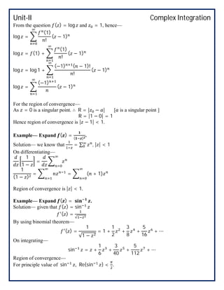 Unit-II Complex Integration
From the question ( ) = log and = 1, hence—
log =
(1)
!
( − 1)
log = (1) +
(1)
!
( − 1)
log = log 1 +
(−1) ( − 1)!
!
( − 1)
log =
(−1)
( − 1)
For the region of convergence—
As = 0 is a singular point. ∴ R = | − | [ is a singular point ]
R = |1 − 0| = 1
Hence region of convergence is | − 1| < 1.
Example— Expand ( ) = ( )
.
Solution— we know that = ∑ , | | < 1
On differentiating—
1
1 −
=
1
(1 − )
= = ( + 1)
Region of convergence is | | < 1.
Example— Expand ( ) = .
Solution— given that ( ) = sin
( ) =
√
By using binomial theorem—
( ) =
1
√1 −
= 1 +
1
2
+
3
8
+
5
16
+ ⋯
On integrating—
sin = +
1
6
+
3
40
+
5
112
+ ⋯
Region of convergence—
For principle value of sin , Re{sin } < .
 