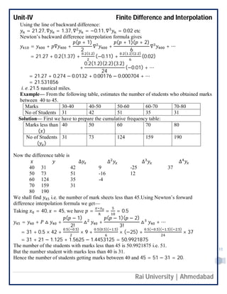 Unit-IV Finite Difference and Interpolation
Rai University | Ahmedabad
11
Using the line of backward difference:
= 21.27, ∇ = 1.37, ∇ = −0.11, ∇ = 0.02 etc
Newton’s backward difference interpolation formula gives
= + ∇ +
( + 1)
2
∇ +
( + 1)( + 2)
6
∇ + ⋯
= 21.27 + 0.2(1.37) +
. ( . )
(−0.11) +
. ( . )( . )
(0.02)
+
0.2(1.2)(2.2)(3.2)
24
(−0.01) + ⋯
= 21.27 + 0.274 − 0.0132 + 0.00176 − 0.000704 + ⋯
= 21.531856
. . 21.5 nautical miles.
Example— From the following table, estimates the number of students who obtained marks
between 40 to 45.
Marks 30-40 40-50 50-60 60-70 70-80
No of Students 31 42 51 35 31
Solution— First we have to prepare the cumulative frequency table:
Marks less than
( )
40 50 60 70 80
No of Students
( )
31 73 124 159 190
Now the difference table is
∆ ∆ ∆ ∆
40 31 42 9 -25 37
50 73 51 -16 12
60 124 35 -4
70 159 31
80 190
We shall find i.e. the number of mark sheets less than 45.Using Newton’s forward
difference interpolation formula we get—
Taking = 40, = 45, we have = = = 0.5
= + △ +
( − 1)
2!
△ +
( − 1)( − 2)
3!
△ + ⋯
= 31 + 0.5 × 42 +
. ( . )
× 9 +
. ( . )( . )
× (−25) +
. ( . )( . )( . )
× 37
= 31 + 21 − 1.125 + 1.5625 − 1.4453125 = 50.9921875
The number of the students with marks less than 45 is 50.9921875 i.e. 51.
But the number student with marks less than 40 is 31.
Hence the number of students getting marks between 40 and 45 = 51 − 31 = 20.
 