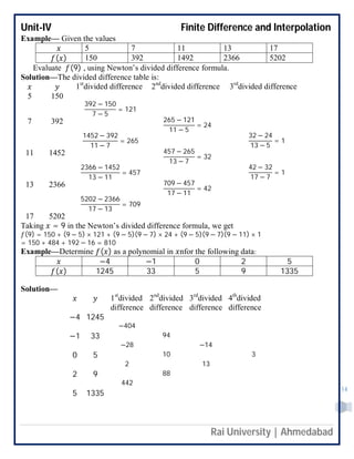 Unit-IV Finite Difference and Interpolation
Rai University | Ahmedabad
14
Example— Given the values
5 7 11 13 17
( ) 150 392 1492 2366 5202
Evaluate (9) , using Newton’s divided difference formula.
Solution—The divided difference table is:
1st
divided difference 2nd
divided difference 3rd
divided difference
5 150
392 − 150
7 − 5
= 121
7 392 265 − 121
11 − 5
= 24
1452 − 392
11 − 7
= 265
32 − 24
13 − 5
= 1
11 1452 457 − 265
13 − 7
= 32
2366 − 1452
13 − 11
= 457
42 − 32
17 − 7
= 1
13 2366 709 − 457
17 − 11
= 42
5202 − 2366
17 − 13
= 709
17 5202
Taking = 9 in the Newton’s divided difference formula, we get
(9) = 150 + (9 − 5) × 121 + (9 − 5)(9 − 7) × 24 + (9 − 5)(9 − 7)(9 − 11) × 1
= 150 + 484 + 192 − 16 = 810
Example—Determine ( ) as a polynomial in nfor the following data:
−4 −1 0 2 5
( ) 1245 33 5 9 1335
Solution—
1st
divided
difference
2nd
divided
difference
3rd
divided
difference
4th
divided
difference
−4 1245
−404
−1 33 94
−28 −14
0 5 10 3
2 13
2 9 88
442
5 1335
 