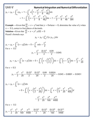 Unit-V Numerical Integration and Numerical Differentiation
= − = 1 − 1 −
2
+
8
−
48
= 1 − −
2
+
8
+
48
= 1 −
2
+
8
−
48
+
384
Example —Given that = + and that = 0when = 0, determine the value of when
= 0.3, correct to four places of decimals.
Solution—Given that = + ; (0) = 0
Picard’s formula says
= +∫ ( , )
= + ( + ) = 0 + =
2
For = 0.3
=
2
=
(0.3)
2
=
0.09
2
= 0.045
= + ( + ) = 0 + +
2
= +
4
=
2
+
20
For = 0.3
=
2
+
20
=
(0.3)
2
+
(0.3)
20
=
0.09
2
+
0.0024
20
= 0.045 + 0.0001 = 0.0451
= + ( + )
= 0 + +
2
+
20
= +
4
+
20
+
400
=
2
+
20
+
160
+
4400
For = 0.3
=
2
+
20
+
160
+
4400
=
(0.3)
2
+
(0.3)
20
+
(0.3)
160
+
(0.3)
4400
 