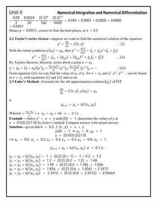 Unit-V Numerical Integration and Numerical Differentiation
=
0.09
2
+
0.0024
20
+
(0.3)
160
+
(0.3)
4400
= 0.045 + 0.0001 + 0.0000 + 0.0000
= 0.0451
Hence, = 0.0451, correct to four decimal places, at = 0.3
2.2 Taylor’s series Method—suppose we want to find the numerical solution of the equation
= = ( , ) … ( )
With the initial condition ( ) = , then = = + = +
= = + 2 + 2 + + … ( )
By Taylors theorem, theorem, series about a point =
= + ( − )( ) +
( )
!
( ) +
( )
!
( ) + ⋯ … ( )
From equation ( ) we can find the value of of for = and , , … can be found
at = with equations ( ) and ( ) and so on.
2.3 Euler’s Method—Formula for the nth approximation solution( ) of IVP
= ( , ), ( ) =
is
= + ℎ ( , )
Whereℎ = . . = + ℎ ; = 0,1,2, …
Example —Solve = + and (0) = 1, determine the values of y at
= 0.0(0.2)(1.0) by Euler’s method. Compare answer with actual answer.
Solution—given that ℎ = 0.2 , ( , ) = +
(0) = 1 ⇒ = 0 , = 1
= (0.0)(0.2)(1.0)
⟹ = 0.0 , = 0.2, = 0.4, = 0.4, = 0.8 , = 1.
= + ℎ ( , ) , = 0,1,2, …
= + ℎ ( , ) = 1 + (0.2) (0 + 1) = 1 + 0.2 = 1.2
= + ℎ ( , ) = 1.2 + (0.2) (0.2 + 1.2) = 1.48
= + ℎ ( , ) = 1.48 + (0.2) (0.4 + 1.48) = 1.856
= + ℎ ( , ) = 1.856 + (0.2) (0.6 + 1.856) = 2.3472
= + ℎ ( , ) = 2.3472 + (0.2) (0.8 + 2.3472) = 2.94664
 