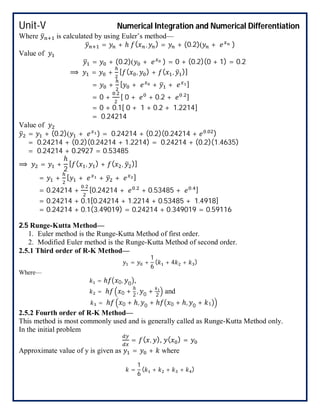 Unit-V Numerical Integration and Numerical Differentiation
Where is calculated by using Euler’s method—
= + ℎ ( , ) = + (0.2)( + )
Value of
= + (0.2)( + ) = 0 + (0.2)(0 + 1) = 0.2
⟹ = + [ ( , ) + ( , )]
= + [ + + + ]
= 0 +
.
[ 0 + + 0.2 + .
]
= 0 + 0.1[ 0 + 1 + 0.2 + 1.2214]
= 0.24214
Value of
= + (0.2)( + ) = 0.24214 + (0.2)(0.24214 + . )
= 0.24214 + (0.2)(0.24214 + 1.2214) = 0.24214 + (0.2)(1.4635)
= 0.24214 + 0.2927 = 0.53485
⟹ = +
ℎ
2
[ ( , ) + ( , )]
= + [ + + + ]
= 0.24214 +
.
[0.24214 + .
+ 0.53485 + . ]
= 0.24214 + 0.1[0.24214 + 1.2214 + 0.53485 + 1.4918]
= 0.24214 + 0.1(3.49019) = 0.24214 + 0.349019 = 0.59116
2.5 Runge-Kutta Method—
1. Euler method is the Runge-Kutta Method of first order.
2. Modified Euler method is the Runge-Kutta Method of second order.
2.5.1 Third order of R-K Method—
= +
1
6
( + 4 + )
Where—
= ℎ 0, 0 ,
= ℎ 0 +
ℎ
2
, 0 + 2
and
= ℎ 0 + ℎ, 0 + ℎ 0 + ℎ, 0 + 1
2.5.2 Fourth order of R-K Method—
This method is most commonly used and is generally called as Runge-Kutta Method only.
In the initial problem
= ( , ), ( ) =
Approximate value of y is given as = + where
=
1
6
( + + + )
 