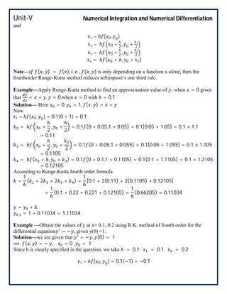 Unit-V Numerical Integration and Numerical Differentiation
and
= ℎ 0, 0
= ℎ 0 +
ℎ
2
, 0 + 1
2
= ℎ 0 +
ℎ
2
, 0 + 2
2
4 = ℎ ( + ℎ, + 3)
Note— ( , ) = ( ), . . , ( , ) is only depending on a function x alone, then the
fourthorder Runge-Kutta method reduces toSimpson’s one third rule.
Example—Apply Runge-Kutta method to find an approximation value of , when = 0 given
that = + , = 0,when = 0 with ℎ = 0.1
Solution— Here = 0, = 1, ( , ) = +
Now
= ℎ 0, 0 = 0.1(0 + 1) = 0.1
= ℎ +
ℎ
2
, +
ℎ
2
= 0.1 (0 + 0.05,1 + 0.05) = 0.1[0.05 + 1.05] = 0.1 × 1.1
= 0.11
= ℎ +
ℎ
2
, +
2
= 0.1 (0 + 0.05,1 + 0.055) = 0.1[0.05 + 1.055] = 0.1 × 1.105
= 0.1105
= ℎ ( + ℎ, + ) = 0.1 (0 + 0.1,1 + 0.1105) = 0.1(0.1 + 1.1105) = 0.1 × 1.2105
= 0.12105
According to Runge-Kutta fourth order formula
=
1
6
( + 2 + 2 + ) =
1
6
[0.1 + 2(0.11) + 2(0.1105) + 0.12105]
=
1
6
(0.1 + 0.22 + 0.221 + 0.12105) =
1
6
(0.66205) = 0.11034
= +
. = 1 + 0.11034 = 1.11034
Example —Obtain the values of y at x= 0.1, 0.2 using R.K. method of fourth order for the
differential equation = − , given y(0) =1.
Solution—we are given that = − , (0) = 1
⟹ ( , ) = − , = 0 , = 1
Since h is clearly specified in the question, we take ℎ = 0.1; = 0.1, = 0.2
= ℎ 0, 0 = 0.1(−1) = −0.1
 