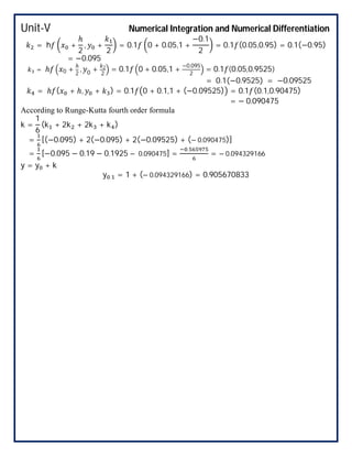 Unit-V Numerical Integration and Numerical Differentiation
= h +
ℎ
2
, +
2
= 0.1 0 + 0.05,1 +
−0.1
2
= 0.1 (0.05,0.95) = 0.1(−0.95)
= −0.095
= ℎ 0 +
ℎ
2
, 0 + 2
2
= 0.1 0 + 0.05,1 +
−0.095
2
= 0.1 (0.05,0.9525)
= 0.1(−0.9525) = −0.09525
= ℎ ( + ℎ, + ) = 0.1 0 + 0.1,1 + (−0.09525) = 0.1 (0.1,0.90475)
= − 0.090475
According to Runge-Kutta fourth order formula
k =
1
6
(k + 2k + 2k + k )
= [(−0.095) + 2(−0.095) + 2(−0.09525) + (− 0.090475)]
= [−0.095 − 0.19 − 0.1925 − 0.090475] =
.
= − 0.094329166
y = y + k
y . = 1 + (− 0.094329166) = 0.905670833
 