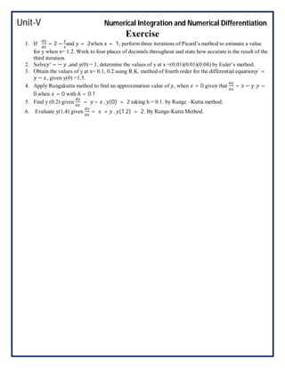 Unit-V Numerical Integration and Numerical Differentiation
Exercise
1. If = 2 − and = 2when = 1, perform three iterations of Picard’s method to estimate a value
for y when x= 1.2. Work to four places of decimals throughout and state how accurate is the result of the
third iteration.
2. Solve ′ = − ,and y(0) = 1, determine the values of y at x =(0.01)(0.01)(0.04) by Euler’s method.
3. Obtain the values of y at x= 0.1, 0.2 using R.K. method of fourth order for the differential equation ′
=
− , given y(0) =1.5.
4. Apply Rungakutta method to find an approximation value of , when = 0 given that = − , =
0,when = 0 with ℎ = 0.1
5. Find y (0.2) given = – , (0) = 2 taking h = 0.1. by Runge –Kutta method.
6. Evaluate y(1.4) given = + , (1.2) = 2. By Runge-Kutta Method.
 