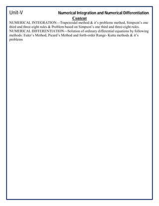 Unit-V Numerical Integration and Numerical Differentiation
Content
NUMERICAL INTEGRATION—Trapezoidal method & it’s problems method, Simpson’s one
third and three-eight rules & Problem based on Simpson’s one third and three-eight rules.
NUMERICAL DIFFERENTIATION—Solution of ordinary differential equations by following
methods: Euler’s Method, Picard’s Method and forth-order Runge- Kutta methods & it’s
problems
 