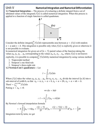 Unit-V Numerical Integration and Numerical Differentiation
1.1 Numerical Integration— The process of evaluating a definite integral from a set of
tabulated values of the integrand ( ) is called numerical integration. When this process is
applied to a function of single function is called quadrature.
Consider the definite integral∫ ( ) representsthe area between = ( ) with random
= and = .This integration is possible only when ( ) is explicitly given or otherwise it
is not possible to evaluate.
In numerical integration for given set of ( + 1) paired values of the function taking the
values , , … corresponding to the values , , … , where ( ) is not known
explicitly, it is possible to compute∫ ( ) by numerical integration by using various method.
1. Trapezoidal method
2. Simpson’s one third rule
3. Simpson’s three-eight rule
1.2 Newton-Cote’s quadrature— Let
= ( )
Where ( ) takes the values , , … , for , , … divide the interval ( , ) into n
sub-interval of width h, so that = , = + ℎ, = + 2ℎ, = + ℎ = .
Then = ∫ ( )
Putting = + ℎ
⟹ = ℎ
∴ = ℎ ( + ℎ)
By Newton’s forward interpolation formula
= ℎ + ∆ +
( − 1)
2!
∆ +
( − 1)( − 3)
3!
∆ + ⋯
Integration term by term, we get
 