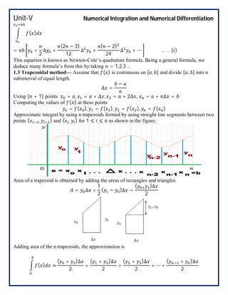 Unit-V Numerical Integration and Numerical Differentiation
( )
= ℎ +
2
∆ +
(2 − 3)
12
∆ +
( − 2)
24
∆ + ⋯ … … ( )
This equation is known as Newton-Cote’s quadrature formula. Being a general formula, we
deduce many formula’s from this by taking = 1,2,3 …
1.3 Trapezoidal method— Assume that ( ) is continuous on [ , ] and divide [ , ] into n
subinterval of equal length.
∆ =
−
Using ( + 1) points = , = + ∆ , = + 2∆ , = + ∆ =
Computing the values of ( ) at these points
= ( ), = ( ), = ( ), = ( )
Approximate integral by using n trapezoids formed by using straight line segments between two
points ( , ) and ( , ) for 1 ≤ ≤ as shown in the figure:
Area of a trapezoid is obtained by adding the areas of rectangles and triangles.
= ∆ +
1
2
( − )∆ =
( )∆
2
Adding area of the n trapezoids, the approximation is
( ) ≈
( + )∆
2
+
( + )∆
2
+
( + )∆
2
+ ⋯ +
( + )∆
2
 