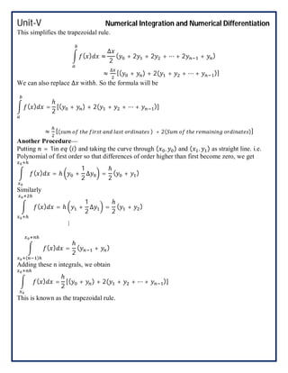 Unit-V Numerical Integration and Numerical Differentiation
This simplifies the trapezoidal rule.
( ) ≈
∆
2
( + 2 + 2 + ⋯ + 2 + )
≈
∆
[( + ) + 2( + + ⋯ + )]
We can also replace ∆ withℎ. So the formula will be
( ) =
ℎ
2
[( + ) + 2( + + ⋯ + )]
≈ [( ℎ ) + 2( ℎ )]
Another Procedure—
Putting = 1in ( ) and taking the curve through ( , ) and ( , ) as straight line. i.e.
Polynomial of first order so that differences of order higher than first become zero, we get
( ) = ℎ +
1
2
∆ =
ℎ
2
( + )
Similarly
( ) = ℎ +
1
2
∆ =
ℎ
2
( + )
⋮
( ) =
ℎ
2
( )
( + )
Adding these n integrals, we obtain
( ) =
ℎ
2
[( + ) + 2( + + ⋯ + )]
This is known as the trapezoidal rule.
 