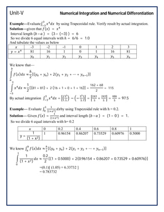 Unit-V Numerical Integration and Numerical Differentiation
Example—Evaluate∫ by using Trapezoidal rule. Verify result by actual integration.
Solution—given that ( ) =
Interval length ( – ) = (3 – (−3) ) = 6
So we divide 6 equal intervals with ℎ = 6/6 = 1.0
And tabulate the values as below
-3 -2 -1 0 1 2 3
= 81 16 1 0 1 16 81
We know that—
( ) ≈
ℎ
2
[( + ) + 2( + + ⋯ + )]
≈
1
2
[(81 + 81) + 2 (16 + 1 + 0 + 1 + 16)] =
162 + 68
2
= 115
By actual integration ∫ = − − = + = = 97.5
Example— Evaluate ∫ ( )
by using Trapezoidal rule with h = 0.2.
Solution— Given ( ) = ( )
and interval length ( – ) = (1 – 0 ) = 1.
So we divide 6 equal intervals with h= 0.2
We know ∫ ( ) ≈ [( + ) + 2( + + ⋯ + )]
1
(1 + )
≈
0.2
2
[(1 + 0.5000) + 2(0.96154 + 0.86207 + 0.73529 + 0.60976)]
=(0.1)[ (1.05) + 6.33732 ]
= 0.783732
0 0.2 0.4 0.6 0.8 1
y =
1
(1 + x )
1 0.96154 0.86207 0.73529 0.60976 0.5000
 