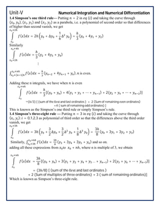 Unit-V Numerical Integration and Numerical Differentiation
1.4 Simpson’s one third rule— Putting = 2 in ( ) and taking the curve through
( , ), ( , ) and ( , ) as a parabola, i.e. a polynomial of second order so that differences
of higher than second vanish, we get
( ) = 2ℎ + ∆ +
1
6
∆ =
ℎ
3
( + 4 + )
Similarly
( ) =
ℎ
3
( + 4 + )
⋮
∫ ( ) =( )
( + 4 + ), is even.
Adding these n integrals, we have when is even
( ) =
ℎ
3
[( + ) + 4( + + ⋯ + ) + 2( + + ⋯ + )]
=(ℎ/3) [ (sum of the irst and last ordinates ) + 2 (Sum of remaining even ordinates)
+4 ( sum of remaining odd ordinates) ]
This is known as the Simpson’s one third rule or simply Simpson’s rule.
1.4 Simpson’s three-eight rule — Putting = 3 in ( ) and taking the curve through
( , ): = 0,1,2,3 as polynomial of third order so that the differences above the third order
vanish, we get
( ) = 3ℎ +
3
2
∆ +
3
2
∆ +
1
8
∆ =
3ℎ
8
( + 3 + 3 + )
Similarly, ∫ ( ) = ( + 3 + 3 + ) and so on.
adding all these expressions from to + ℎ, where n is multiple of 3, we obtain
( ) =
3ℎ
8
[( + ) + 3( + + + … + ) + 2( + + ⋯ + )]
= (3ℎ/8) [ (sum of the irst and last ordinates )
+ 2 (Sum of multiples of three ordinates) + 3 ( sum of remaining ordinates)]
Which is known as Simpson’s three-eight rule.
 