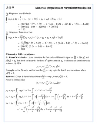 Unit-V Numerical Integration and Numerical Differentiation
By Simpson’s one third rule
.
=
ℎ
3
[( + ) + 4( + + ) + 2( + )]
= (0.2/3) [ (1.39 + 1.65) + 2 (1.48 + 1.57) + 4 (1.44 + 1.53 + +1.61) ]
= (0.0667) [ 3.04 + 2(3.05) + 4 (4.58) ]
= 1.83
By Simpson’s three-eight rule
.
=
3ℎ
8
[( + ) + 3( + + + ) + 2 )]
= (
× .
)[ (1.39 + 1.65) + 2 (1.53) + 3 (1.44 + 1.48 + 1.57 + +1.61) ]
= (0.075 ) [ 3.04 + 3.06 + 3 (6.1) ]
= 1.83
2 Numerical Differentiations—
2.1 Picard’s Method— Let us considers the first order differential equation = ( , ) and
( ) = then from the Picard’s method, nth
approximation to the solution of Initial value
problem eq (i) is
= +∫ ( , )
Example —Use Picard’s method to solve = − upto the fourth approximation, when
(0) = 1.
Solution—Given differential equation is = − , when (0) = 1.
Picard’s formula says
= +∫ ( , )
= − = 1 − × 1 = 1 −
2
= − = 1 − 1 −
2
= 1 − −
2
= 1 −
2
+
8
= − = 1 − 1 −
2
+
8
= 1 − −
2
+
8
= 1 −
2
+
8
−
48
 
