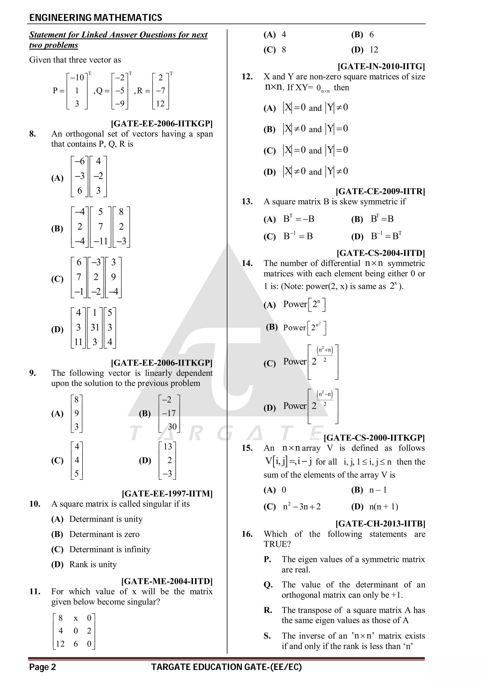 ENGINEERING MATHEMATICS
Page 2 TARGATE EDUCATION GATE-(EE/EC)
Statement for Linked Answer Questions for next
two problems
Given that three vector as
T T T
10 2 2
P 1 ,Q 5 ,R 7
3 9 12
 
     
     
    
     
     

     
AA [GATE-EE-2006-IITKGP]
8. An orthogonal set of vectors having a span
that contains P, Q, R is
(A)
6 4
3 2
6 3

  
  
 
  
  
  
(B)
4 5 8
2 7 2
4 11 3

   
   
   
   
  
   
(C)
6 3 3
7 2 9
1 2 4

   
   
   
   
  
   
(D)
4 1 5
3 31 3
11 3 4
   
   
   
   
   
AB [GATE-EE-2006-IITKGP]
9. The following vector is linearly dependent
upon the solution to the previous problem
(A)
8
9
3
 
 
 
 
 
(B)
2
17
30

 
 

 
 
 
(C)
4
4
5
 
 
 
 
 
(D)
13
2
3
 
 
 
 

 
AB [GATE-EE-1997-IITM]
10. A square matrix is called singular if its
(A) Determinant is unity
(B) Determinant is zero
(C) Determinant is infinity
(D) Rank is unity
AA [GATE-ME-2004-IITD]
11. For which value of x will be the matrix
given below become singular?
8 x 0
4 0 2
12 6 0
 
 
 
 
 
(A) 4 (B) 6
(C) 8 (D) 12
AC [GATE-IN-2010-IITG]
12. X and Y are non-zero square matrices of size
n n
 . If XY= n n
0  then
(A) X 0
 and Y 0

(B) X 0
 and Y 0

(C) X 0
 and Y 0

(D) X 0
 and Y 0

AA [GATE-CE-2009-IITR]
13. A square matrix B is skew symmetric if
(A)
T
B B
  (B)
T
B B

(C)
1
B B

 (D)
1 T
B B


AC [GATE-CS-2004-IITD]
14. The number of differential n n
 symmetric
matrices with each element being either 0 or
1 is: (Note: power(2, x) is same as
x
2 ).
(A)
n
Power 2
 
 
(B)
2
n
Power 2
 
 
(C)
 
2
n n
2
Power 2

 
 
 
 
(D)
 
2
n n
2
Power 2

 
 
 
 
AA [GATE-CS-2000-IITKGP]
15. An n n
 array V is defined as follows
 
V i, j ,i j
  for all i, j, 1 i, j n
  then the
sum of the elements of the array V is
(A) 0 (B) n – 1
(C) 2
n 3n 2
  (D) n(n + 1)
AB [GATE-CH-2013-IITB]
16. Which of the following statements are
TRUE?
P. The eigen values of a symmetric matrix
are real.
Q. The value of the determinant of an
orthogonal matrix can only be +1.
R. The transpose of a square matrix A has
the same eigen values as those of A
S. The inverse of an 'n n'
 matrix exists
if and only if the rank is less than ‘n’
 