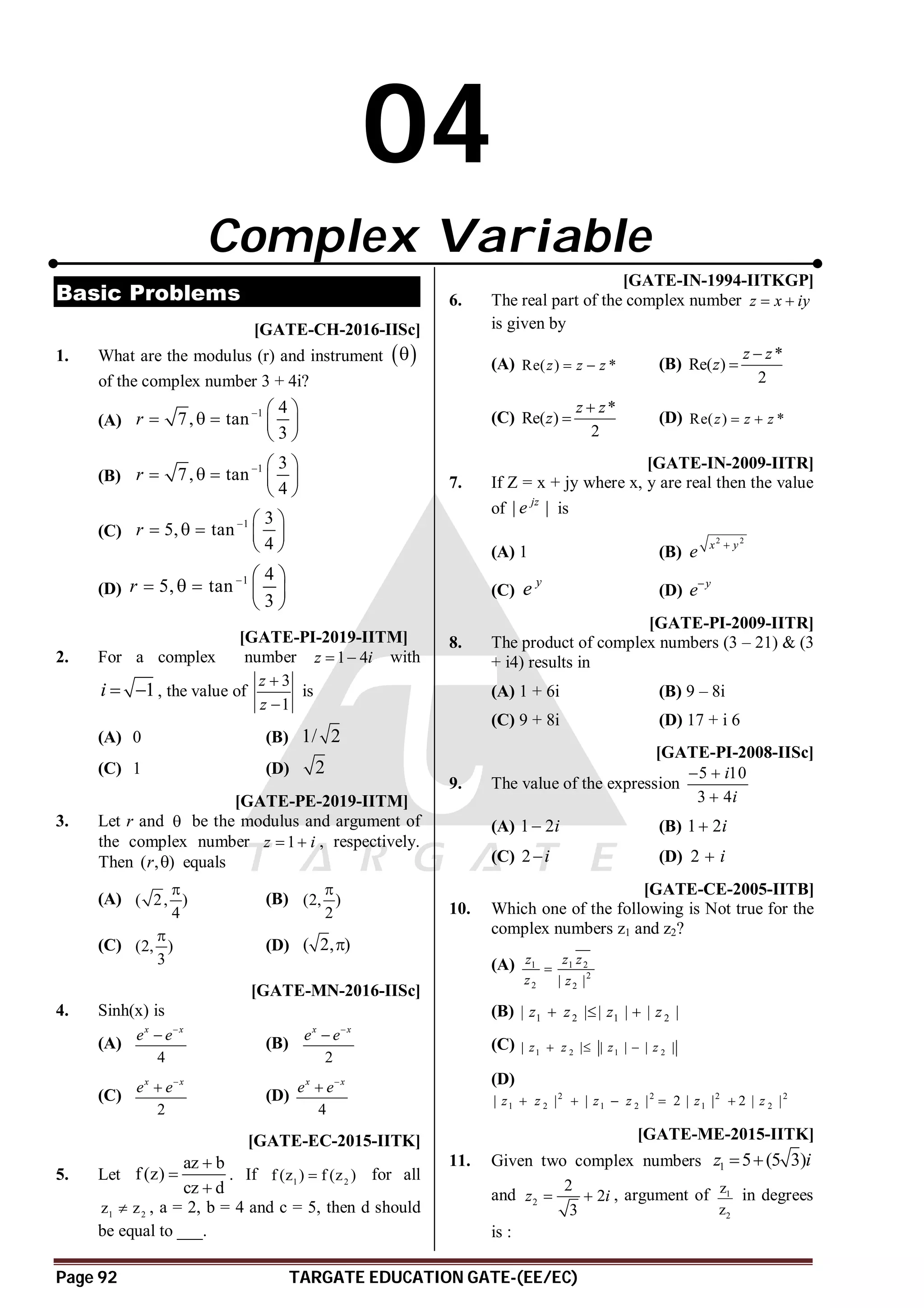 Page 92 TARGATE EDUCATION GATE-(EE/EC)
04
Complex Variable
Basic Problems
T 1.1 AD [GATE-CH-2016-IISc]
1. What are the modulus (r) and instrument  

of the complex number 3 + 4i?
(A)
1 4
7, tan
3
r   
    
 
(B)
1 3
7, tan
4
r   
    
 
(C)
1 3
5, tan
4
r   
    
 
(D)
1 4
5, tan
3
r   
    
 
AD T4.2 [GATE-PI-2019-IITM]
2. For a complex number 1 4
z i
  with
1
i   , the value of
3
1
z
z


is
(A) 0 (B) 1/ 2
(C) 1 (D) 2
AA T4.2 [GATE-PE-2019-IITM]
3. Let r and  be the modulus and argument of
the complex number 1
z i
  , respectively.
Then ( , )
r  equals
(A) ( 2, )
4

(B) (2, )
2

(C) (2, )
3

(D) ( 2, )

AB [GATE-MN-2016-IISc]
4. Sinh(x) is
(A)
4
x x
e e

(B)
2
x x
e e

(C)
2
x x
e e

(D)
4
x x
e e

A10 [GATE-EC-2015-IITK]
5. Let
az b
f (z)
cz d



. If 1 2
f (z ) f (z )
 for all
1 2
z z
 , a = 2, b = 4 and c = 5, then d should
be equal to ___.
C [GATE-IN-1994-IITKGP]
6. The real part of the complex number z x iy
 
is given by
(A) Re( ) *
z z z
  (B)
*
Re( )
2
z z
z


(C)
*
Re( )
2
z z
z

 (D) Re( ) *
z z z
 
D [GATE-IN-2009-IITR]
7. If Z = x + jy where x, y are real then the value
of | |
jz
e is
(A) 1 (B)
2 2
x y
e 
(C)
y
e (D)
y
e
D [GATE-PI-2009-IITR]
8. The product of complex numbers (3 – 21) & (3
+ i4) results in
(A) 1 + 6i (B) 9 – 8i
(C) 9 + 8i (D) 17 + i 6
B [GATE-PI-2008-IISc]
9. The value of the expression
5 10
3 4
i
i
 

(A) 1 2i
 (B) 1 2i

(C) 2 i
 (D) 2 i

C [GATE-CE-2005-IITB]
10. Which one of the following is Not true for the
complex numbers z1 and z2?
(A) 1 1 2
2
2 2
| |
z z z
z z

(B) 1 2 1 2
| | | | | |
z z z z
  
(C) 1 2 1 2
| | | | | |
z z z z
  
(D)
2 2 2 2
1 2 1 2 1 2
| | | | 2 | | 2 | |
z z z z z z
    
AA [GATE-ME-2015-IITK]
11. Given two complex numbers 1 5 (5 3)
z i
 
and 2
2
2
3
z i
  , argument of 1
2
z
z
in degrees
is :
 